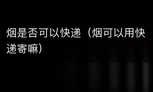 烟是否可以快递（烟可以用快递寄嘛）
