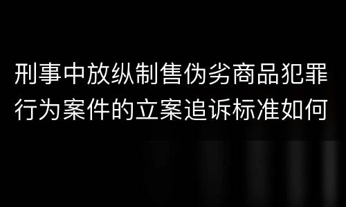 刑事中放纵制售伪劣商品犯罪行为案件的立案追诉标准如何
