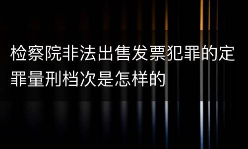 检察院非法出售发票犯罪的定罪量刑档次是怎样的