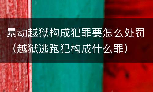 暴动越狱构成犯罪要怎么处罚（越狱逃跑犯构成什么罪）