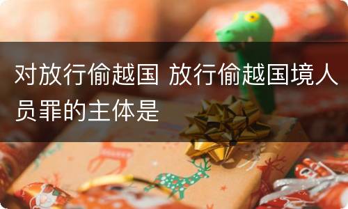 对放行偷越国 放行偷越国境人员罪的主体是