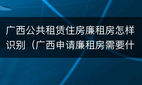广西公共租赁住房廉租房怎样识别（广西申请廉租房需要什么条件和资料）
