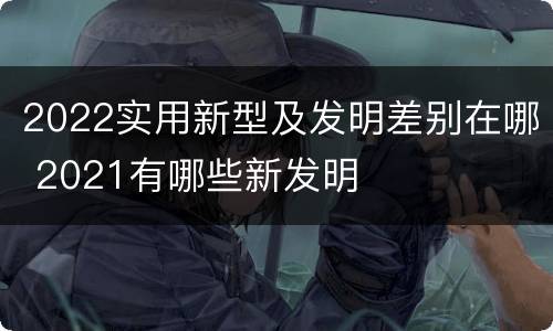 2022实用新型及发明差别在哪 2021有哪些新发明