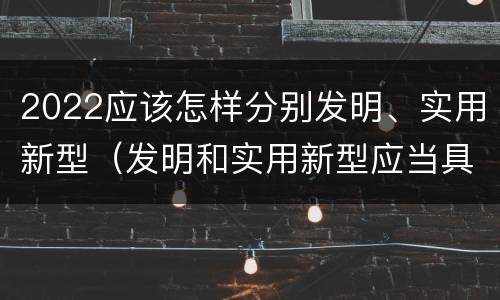 2022应该怎样分别发明、实用新型（发明和实用新型应当具备什么条件）