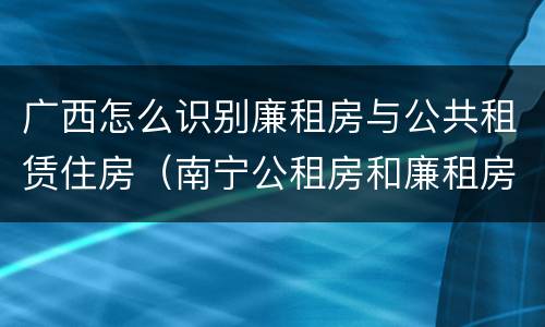广西怎么识别廉租房与公共租赁住房（南宁公租房和廉租房）
