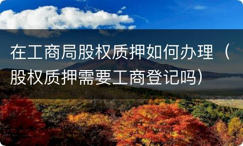 在工商局股权质押如何办理（股权质押需要工商登记吗）