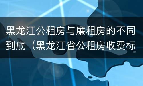 黑龙江公租房与廉租房的不同到底（黑龙江省公租房收费标准）