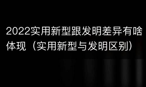 2022实用新型跟发明差异有啥体现（实用新型与发明区别）