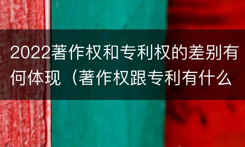 2022著作权和专利权的差别有何体现（著作权跟专利有什么区别）