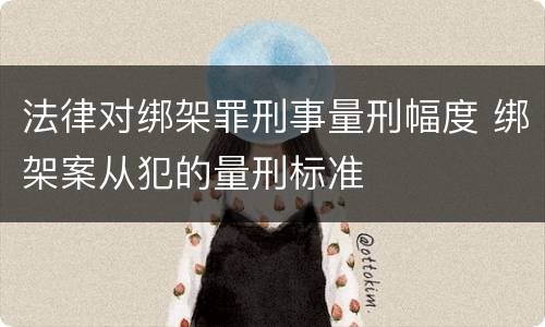 法律对绑架罪刑事量刑幅度 绑架案从犯的量刑标准