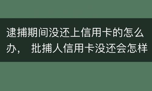 逮捕期间没还上信用卡的怎么办， 批捕人信用卡没还会怎样