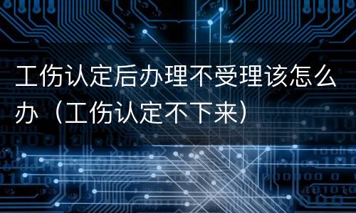 工伤认定后办理不受理该怎么办（工伤认定不下来）