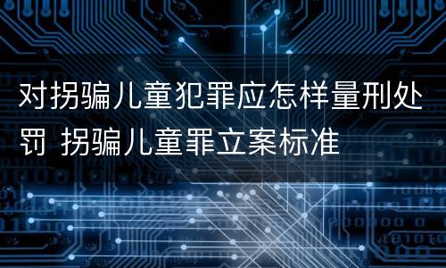 对拐骗儿童犯罪应怎样量刑处罚 拐骗儿童罪立案标准
