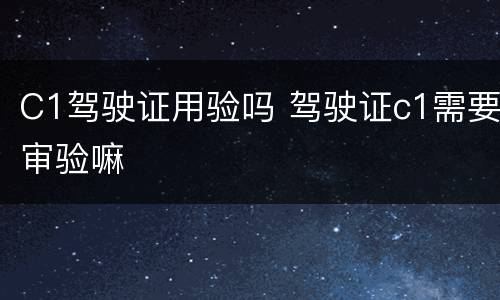C1驾驶证用验吗 驾驶证c1需要审验嘛