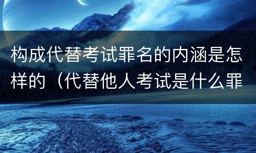 构成代替考试罪名的内涵是怎样的（代替他人考试是什么罪名）