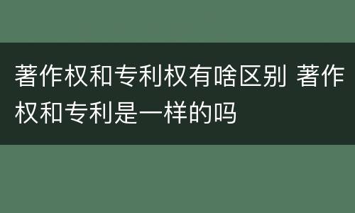 著作权和专利权有啥区别 著作权和专利是一样的吗