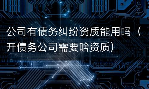 公司有债务纠纷资质能用吗（开债务公司需要啥资质）