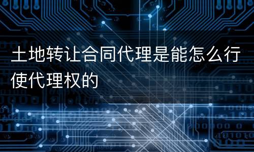 土地转让合同代理是能怎么行使代理权的