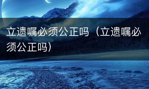 立遗嘱必须公正吗（立遗嘱必须公正吗）