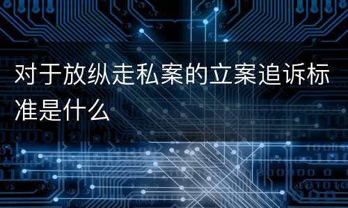 对于放纵走私案的立案追诉标准是什么