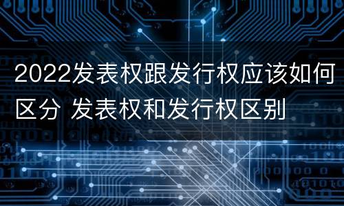 2022发表权跟发行权应该如何区分 发表权和发行权区别