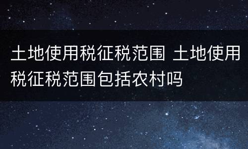 土地使用税征税范围 土地使用税征税范围包括农村吗