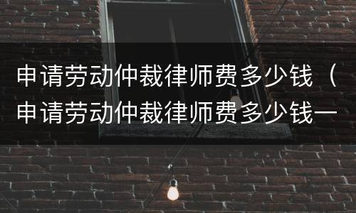 申请劳动仲裁律师费多少钱（申请劳动仲裁律师费多少钱一个月）