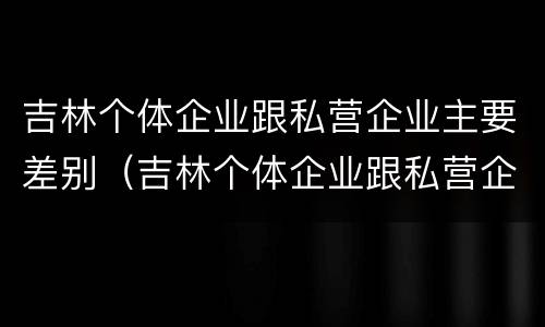 吉林个体企业跟私营企业主要差别（吉林个体企业跟私营企业主要差别有哪些）
