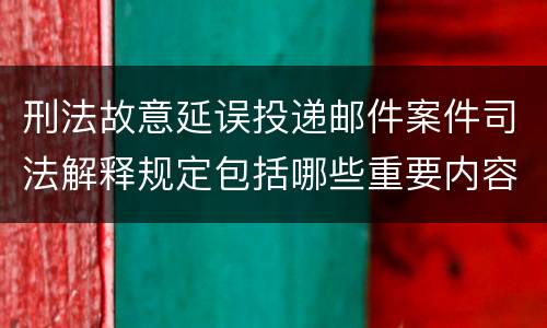 刑法故意延误投递邮件案件司法解释规定包括哪些重要内容