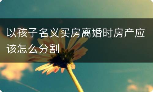 以孩子名义买房离婚时房产应该怎么分割