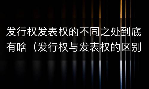 发行权发表权的不同之处到底有啥（发行权与发表权的区别）