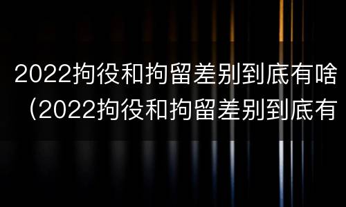 2022拘役和拘留差别到底有啥（2022拘役和拘留差别到底有啥不同）
