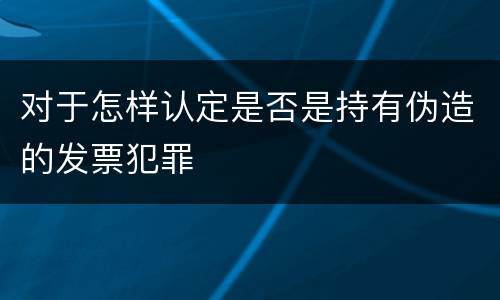 对于怎样认定是否是持有伪造的发票犯罪