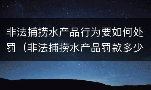 非法捕捞水产品行为要如何处罚（非法捕捞水产品罚款多少）