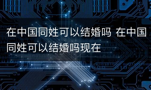 在中国同姓可以结婚吗 在中国同姓可以结婚吗现在
