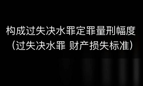 构成过失决水罪定罪量刑幅度（过失决水罪 财产损失标准）