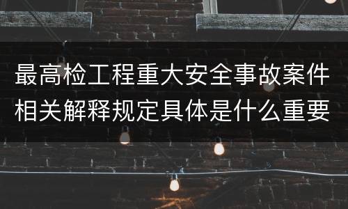 最高检工程重大安全事故案件相关解释规定具体是什么重要内容