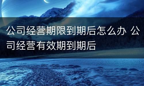 公司经营期限到期后怎么办 公司经营有效期到期后