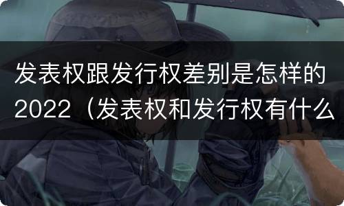 发表权跟发行权差别是怎样的2022（发表权和发行权有什么区别）