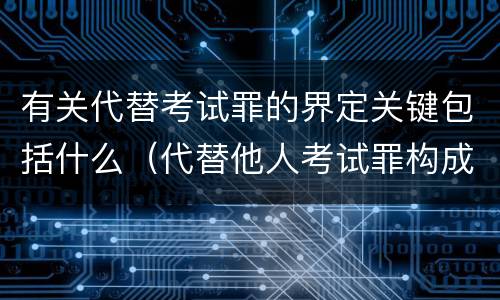 有关代替考试罪的界定关键包括什么（代替他人考试罪构成要件有何规定）