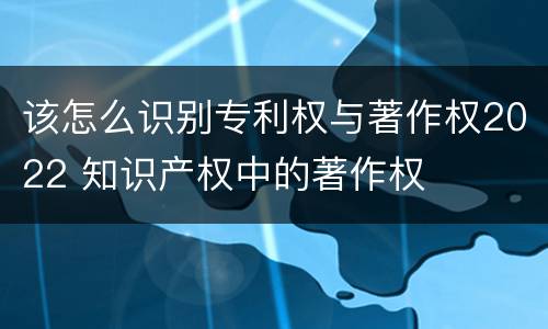 该怎么识别专利权与著作权2022 知识产权中的著作权