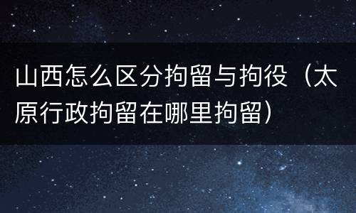 山西怎么区分拘留与拘役（太原行政拘留在哪里拘留）