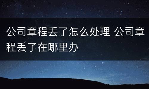 公司章程丢了怎么处理 公司章程丢了在哪里办