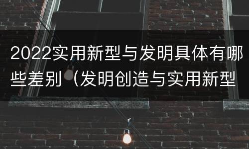 2022实用新型与发明具体有哪些差别（发明创造与实用新型的区别）