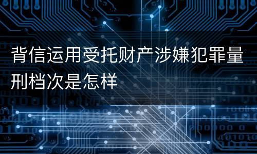 背信运用受托财产涉嫌犯罪量刑档次是怎样