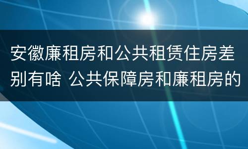 安徽廉租房和公共租赁住房差别有啥 公共保障房和廉租房的区别