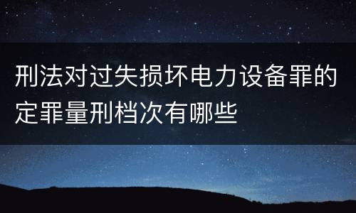 刑法对过失损坏电力设备罪的定罪量刑档次有哪些