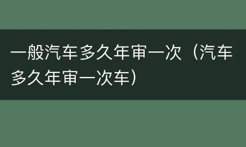 一般汽车多久年审一次（汽车多久年审一次车）