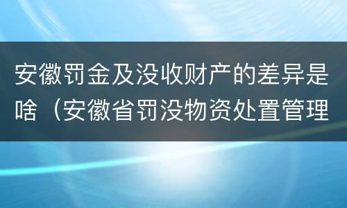 安徽罚金及没收财产的差异是啥（安徽省罚没物资处置管理办法）