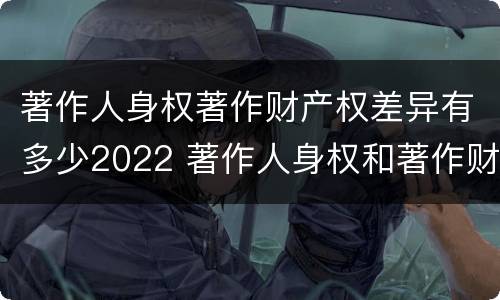 著作人身权著作财产权差异有多少2022 著作人身权和著作财产权的内容